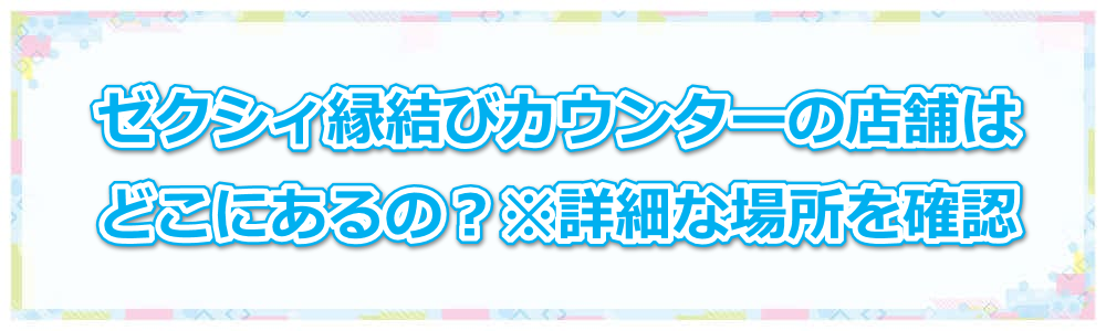 ゼクシィ縁結びカウンターの店舗はどこにあるの?※詳細な場所を確認